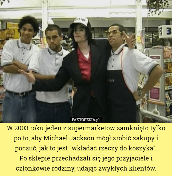 W 2003 roku jeden z supermarketów zamknięto tylko po to, aby Michael Jackson mógł zrobić zakupy i poczuć, jak to jest "wkładać rzeczy do koszyka".
 Po sklepie przechadzali się jego przyjaciele i członkowie rodziny, udając zwykłych klientów. 