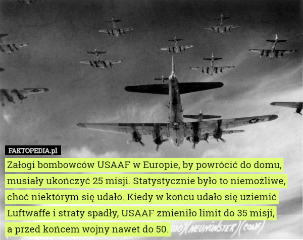 Załogi bombowców USAAF w Europie, by powrócić do domu, musiały ukończyć 25 misji. Statystycznie było to niemożliwe, choć niektórym się udało. Kiedy w końcu udało się uziemić Luftwaffe i straty spadły, USAAF zmieniło limit do 35 misji,
 a przed końcem wojny nawet do 50. 