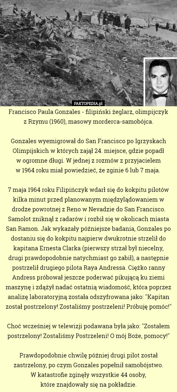 Francisco Paula Gonzales - filipiński żeglarz, olimpijczyk
 z Rzymu (1960), masowy morderca-samobójca.

Gonzales wyemigrował do San Francisco po Igrzyskach Olimpijskich w których zajął 24. miejsce, gdzie popadł
 w ogromne długi. W jednej z rozmów z przyjacielem
 w 1964 roku miał powiedzieć, że zginie 6 lub 7 maja. 

7 maja 1964 roku Filipińczyk wdarł się do kokpitu pilotów kilka minut przed planowanym międzylądowaniem w drodze powrotnej z Reno w Nevadzie do San Francisco. Samolot zniknął z radarów i rozbił się w okolicach miasta San Ramon. Jak wykazały późniejsze badania, Gonzales po dostaniu się do kokpitu najpierw dwukrotnie strzelił do kapitana Ernesta Clarka (pierwszy strzał był niecelny,
 drugi prawdopodobnie natychmiast go zabił), a następnie postrzelił drugiego pilota Raya Andressa. Ciężko ranny Andress próbował jeszcze poderwać pikującą ku ziemi maszynę i zdążył nadać ostatnią wiadomość, która poprzez analizę laboratoryjną została odszyfrowana jako: "Kapitan został postrzelony! Zostaliśmy postrzeleni! Próbuję pomóc!"

Choć wcześniej w telewizji podawana była jako: "Zostałem postrzelony! Zostaliśmy Postrzeleni! O mój Boże, pomocy!"

Prawdopodobnie chwilę później drugi pilot został zastrzelony, po czym Gonzales popełnił samobójstwo.
 W katastrofie zginęły wszystkie 44 osoby,
 które znajdowały się na pokładzie. 