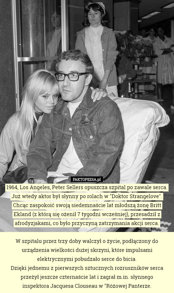 1964, Los Angeles, Peter Sellers opuszcza szpital po zawale serca.
Już wtedy aktor był słynny po rolach w "Doktor Strangelove".
Chcąc zaspokoić swoją siedemnaście lat młodszą żonę Britt Ekland (z którą się ożenił 7 tygodni wcześniej), przesadził z afrodyzjakami, co było przyczyną zatrzymania akcji serca.

 W szpitalu przez trzy doby walczył o życie, podłączony do urządzenia wielkości dużej skrzyni, które impulsami elektrycznymi pobudzało serce do bicia.
 Dzięki jednemu z pierwszych sztucznych rozruszników serca przeżył jeszcze czternaście lat i zagrał m.in. słynnego
 inspektora Jacquesa Clouseau w "Różowej Panterze. 