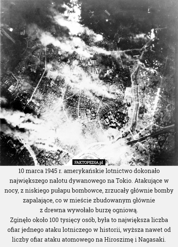 10 marca 1945 r. amerykańskie lotnictwo dokonało największego nalotu dywanowego na Tokio. Atakujące w nocy, z niskiego pułapu bombowce, zrzucały głównie bomby zapalające, co w mieście zbudowanym głównie
 z drewna wywołało burzę ogniową.
Zginęło około 100 tysięcy osób, była to największa liczba ofiar jednego ataku lotniczego w historii, wyższa nawet od liczby ofiar ataku atomowego na Hiroszimę i Nagasaki. 