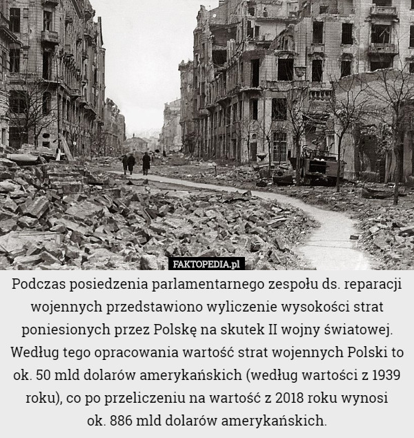 Podczas posiedzenia parlamentarnego zespołu ds. reparacji wojennych przedstawiono wyliczenie wysokości strat poniesionych przez Polskę na skutek II wojny światowej. Według tego opracowania wartość strat wojennych Polski to ok. 50 mld dolarów amerykańskich (według wartości z 1939 roku), co po przeliczeniu na wartość z 2018 roku wynosi
 ok. 886 mld dolarów amerykańskich. 