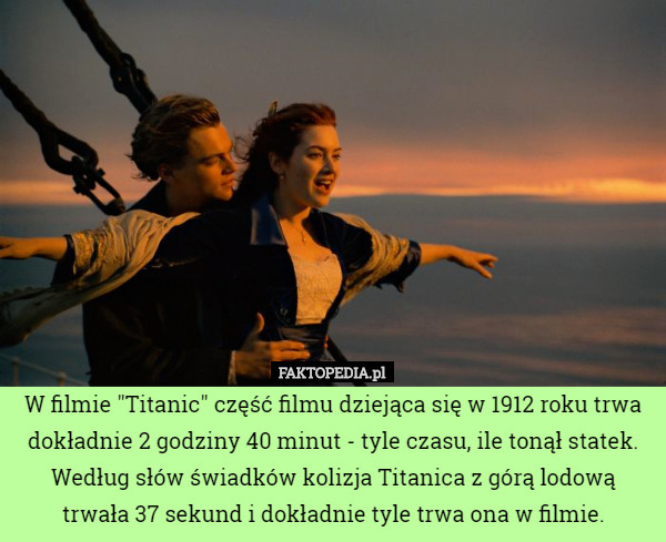 W filmie "Titanic" część filmu dziejąca się w 1912 roku trwa dokładnie 2 godziny 40 minut - tyle czasu, ile tonął statek. Według słów świadków kolizja Titanica z górą lodową trwała 37 sekund i dokładnie tyle trwa ona w filmie. 