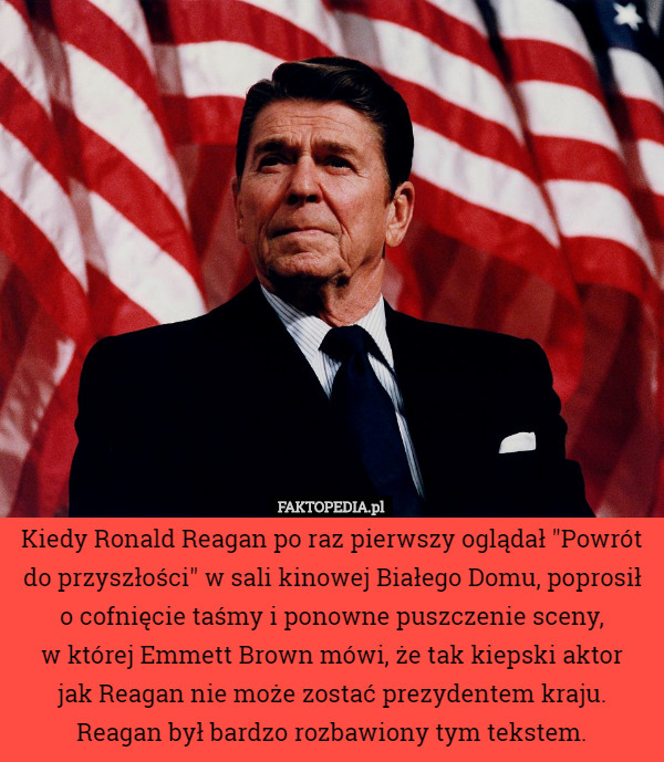 Kiedy Ronald Reagan po raz pierwszy oglądał "Powrót do przyszłości" w sali kinowej Białego Domu, poprosił o cofnięcie taśmy i ponowne puszczenie sceny,
 w której Emmett Brown mówi, że tak kiepski aktor
 jak Reagan nie może zostać prezydentem kraju.
 Reagan był bardzo rozbawiony tym tekstem. 
