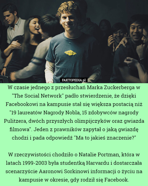 W czasie jednego z przesłuchań Marka Zuckerberga w "The Social Network" padło stwierdzenie, że dzięki Facebookowi na kampusie stał się większa postacią niż "19 laureatów Nagrody Nobla, 15 zdobywców nagrody Pulitzera, dwóch przyszłych olimpijczyków oraz gwiazda filmowa". Jeden z prawników zapytał o jaką gwiazdę chodzi i pada odpowiedź "Ma to jakieś znaczenie?"

W rzeczywistości chodziło o Natalie Portman, która w latach 1999-2003 była studentką Harvardu i dostarczała scenarzyście Aaronowi Sorkinowi informacji o życiu na kampusie w okresie, gdy rodził się Facebook. 