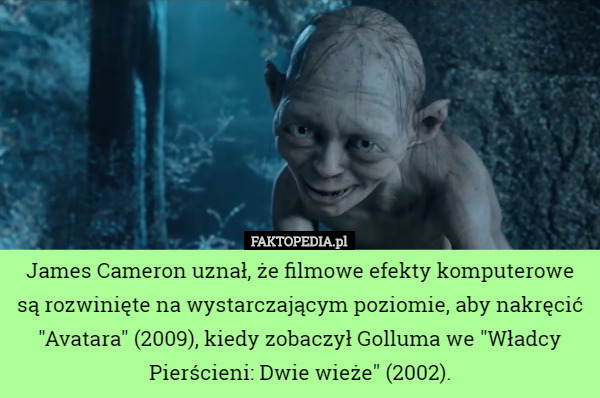 James Cameron uznał, że filmowe efekty komputerowe są rozwinięte na wystarczającym poziomie, aby nakręcić "Avatara" (2009), kiedy zobaczył Golluma we "Władcy Pierścieni: Dwie wieże" (2002). 