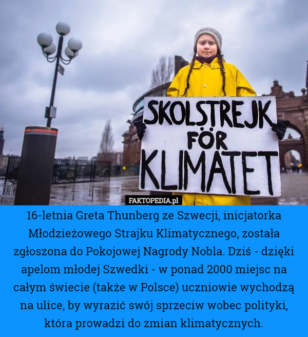16-letnia Greta Thunberg ze Szwecji, inicjatorka Młodzieżowego Strajku Klimatycznego, została zgłoszona do Pokojowej Nagrody Nobla. Dziś - dzięki apelom młodej Szwedki - w ponad 2000 miejsc na całym świecie (także w Polsce) uczniowie wychodzą na ulice, by wyrazić swój sprzeciw wobec polityki, która prowadzi do zmian klimatycznych. 