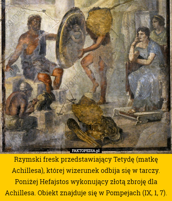 Rzymski fresk przedstawiający Tetydę (matkę Achillesa), której wizerunek odbija się w tarczy. Poniżej Hefajstos wykonujący złotą zbroję dla Achillesa. Obiekt znajduje się w Pompejach (IX, 1, 7). 