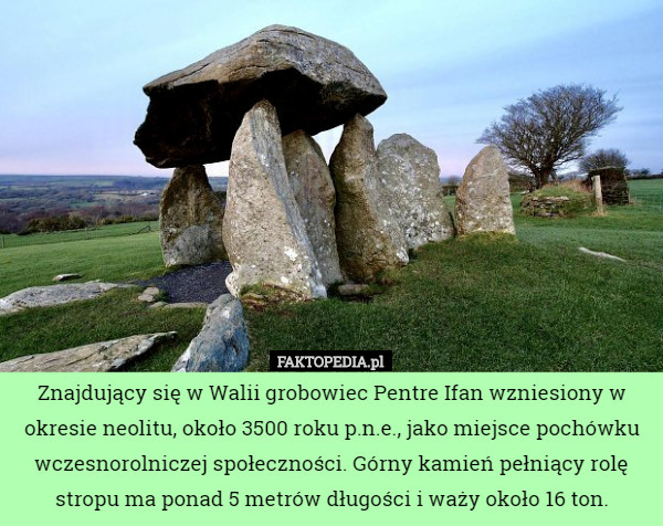 Znajdujący się w Walii grobowiec Pentre Ifan wzniesiony w okresie neolitu, około 3500 roku p.n.e., jako miejsce pochówku wczesnorolniczej społeczności. Górny kamień pełniący rolę stropu ma ponad 5 metrów długości i waży około 16 ton. 