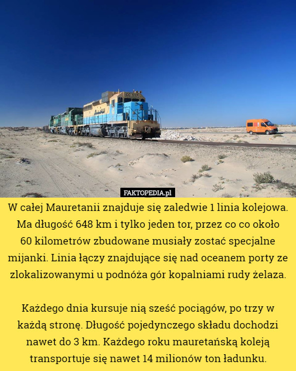 W całej Mauretanii znajduje się zaledwie 1 linia kolejowa. Ma długość 648 km i tylko jeden tor, przez co co około
 60 kilometrów zbudowane musiały zostać specjalne mijanki. Linia łączy znajdujące się nad oceanem porty ze zlokalizowanymi u podnóża gór kopalniami rudy żelaza.

 Każdego dnia kursuje nią sześć pociągów, po trzy w każdą stronę. Długość pojedynczego składu dochodzi nawet do 3 km. Każdego roku mauretańską koleją transportuje się nawet 14 milionów ton ładunku. 