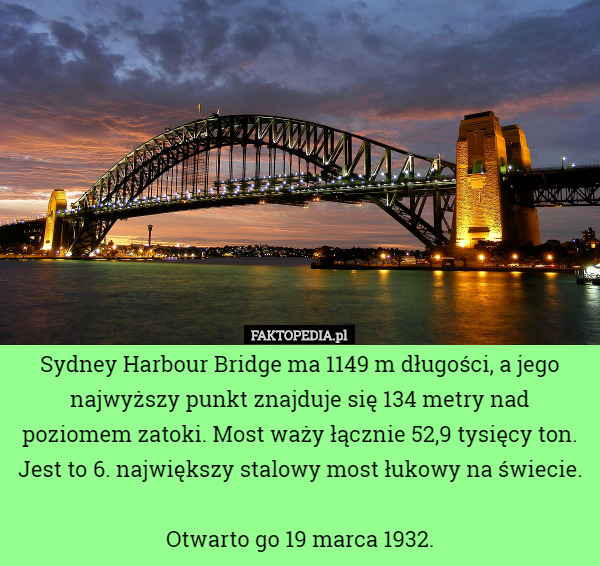 Sydney Harbour Bridge ma 1149 m długości, a jego najwyższy punkt znajduje się 134 metry nad poziomem zatoki. Most waży łącznie 52,9 tysięcy ton. Jest to 6. największy stalowy most łukowy na świecie.

Otwarto go 19 marca 1932. 