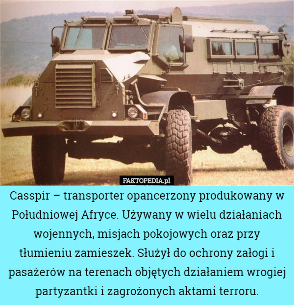 Casspir – transporter opancerzony produkowany w Południowej Afryce. Używany w wielu działaniach wojennych, misjach pokojowych oraz przy tłumieniu zamieszek. Służył do ochrony załogi i pasażerów na terenach objętych działaniem wrogiej partyzantki i zagrożonych aktami terroru. 