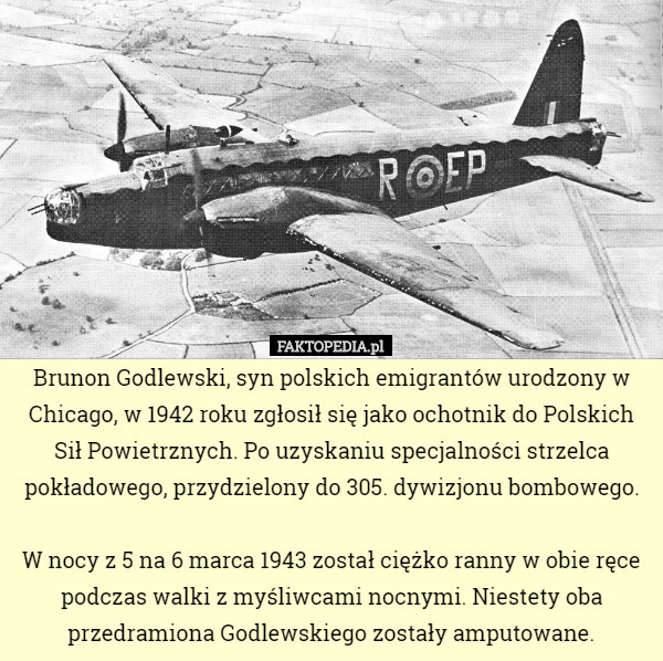 Brunon Godlewski, syn polskich emigrantów urodzony w Chicago, w 1942 roku zgłosił się jako ochotnik do Polskich Sił Powietrznych. Po uzyskaniu specjalności strzelca pokładowego, przydzielony do 305. dywizjonu bombowego.

 W nocy z 5 na 6 marca 1943 został ciężko ranny w obie ręce podczas walki z myśliwcami nocnymi. Niestety oba przedramiona Godlewskiego zostały amputowane. 