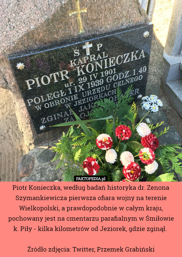Piotr Konieczka, według badań historyka dr. Zenona Szymankiewicza pierwsza ofiara wojny na terenie Wielkopolski, a prawdopodobnie w całym kraju, pochowany jest na cmentarzu parafialnym w Śmiłowie
 k. Piły - kilka kilometrów od Jeziorek, gdzie zginął. 

Źródło zdjęcia: Twitter, Przemek Grabiński 