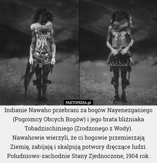 Indianie Nawaho przebrani za bogów Nayenezganiego (Pogromcy Obcych Bogów) i jego brata bliźniaka Tobadzischiniego (Zrodzonego z Wody).
 Nawahowie wierzyli, że ci bogowie przemierzają Ziemię, zabijają i skalpują potwory dręczące ludzi. Południowo-zachodnie Stany Zjednoczone, 1904 rok. 