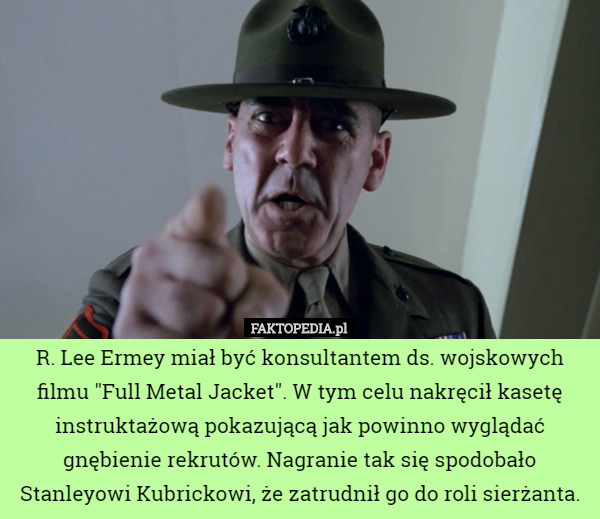 R. Lee Ermey miał być konsultantem ds. wojskowych filmu "Full Metal Jacket". W tym celu nakręcił kasetę instruktażową pokazującą jak powinno wyglądać gnębienie rekrutów. Nagranie tak się spodobało Stanleyowi Kubrickowi, że zatrudnił go do roli sierżanta. 