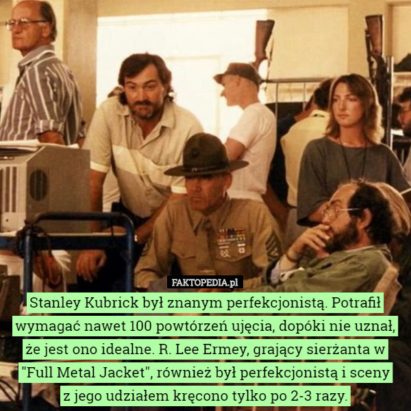 Stanley Kubrick był znanym perfekcjonistą. Potrafił wymagać nawet 100 powtórzeń ujęcia, dopóki nie uznał, że jest ono idealne. R. Lee Ermey, grający sierżanta w "Full Metal Jacket", również był perfekcjonistą i sceny
 z jego udziałem kręcono tylko po 2-3 razy. 