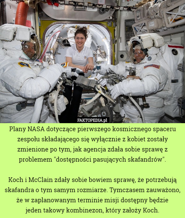 Plany NASA dotyczące pierwszego kosmicznego spaceru zespołu składającego się wyłącznie z kobiet zostały zmienione po tym, jak agencja zdała sobie sprawę z problemem "dostępności pasujących skafandrów".

 Koch i McClain zdały sobie bowiem sprawę, że potrzebują skafandra o tym samym rozmiarze. Tymczasem zauważono, że w zaplanowanym terminie misji dostępny będzie
 jeden takowy kombinezon, który założy Koch. 
