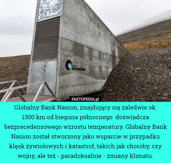 Globalny Bank Nasion, znajdujący się zaledwie ok.
 1300 km od bieguna północnego  doświadcza bezprecedensowego wzrostu temperatury. Globalny Bank Nasion został stworzony jako wsparcie w przypadku klęsk żywiołowych i katastrof, takich jak choroby, czy wojny, ale też - paradoksalnie - zmiany klimatu. 