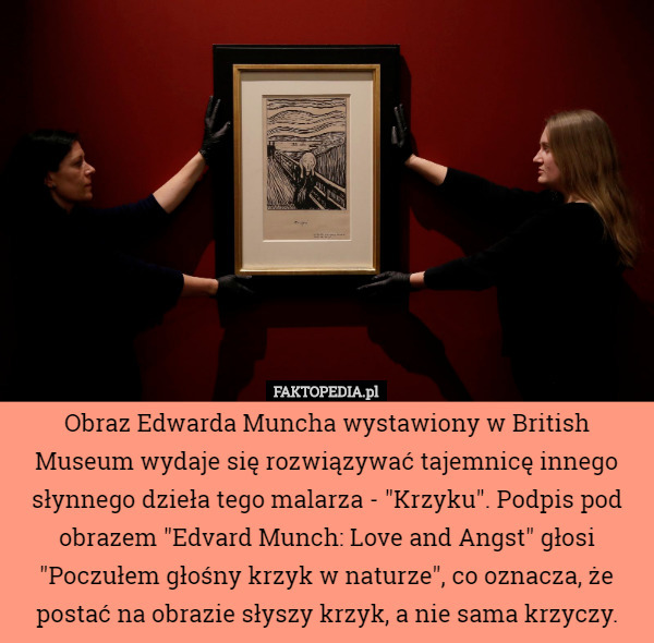 Obraz Edwarda Muncha wystawiony w British Museum wydaje się rozwiązywać tajemnicę innego słynnego dzieła tego malarza - "Krzyku". Podpis pod obrazem "Edvard Munch: Love and Angst" głosi "Poczułem głośny krzyk w naturze", co oznacza, że postać na obrazie słyszy krzyk, a nie sama krzyczy. 