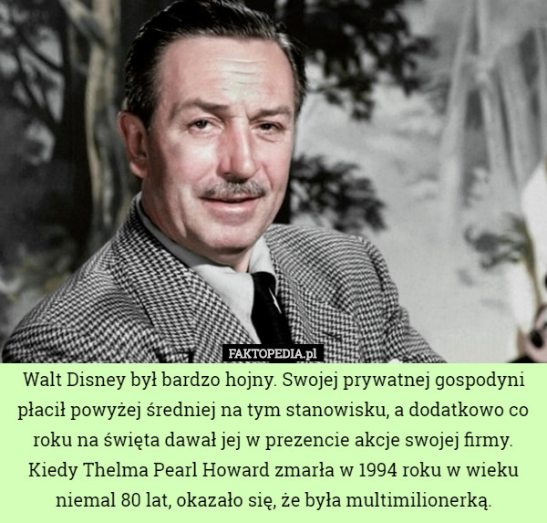 Walt Disney był bardzo hojny. Swojej prywatnej gospodyni płacił powyżej średniej na tym stanowisku, a dodatkowo co roku na święta dawał jej w prezencie akcje swojej firmy. Kiedy Thelma Pearl Howard zmarła w 1994 roku w wieku niemal 80 lat, okazało się, że była multimilionerką. 