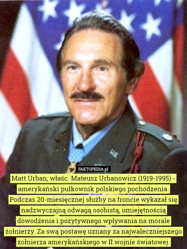 Matt Urban, właśc. Mateusz Urbanowicz (1919-1995) - amerykański pułkownik polskiego pochodzenia.
 Podczas 20-miesięcznej służby na froncie wykazał się nadzwyczajną odwagą osobistą, umiejętnością dowodzenia i pozytywnego wpływania na morale żołnierzy. Za swą postawę uznany za najwaleczniejszego żołnierza amerykańskiego w II wojnie światowej. 