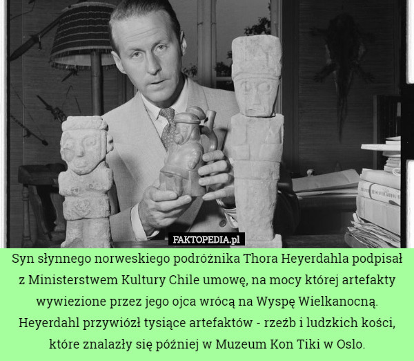 Syn słynnego norweskiego podróżnika Thora Heyerdahla podpisał z Ministerstwem Kultury Chile umowę, na mocy której artefakty wywiezione przez jego ojca wrócą na Wyspę Wielkanocną.
 Heyerdahl przywiózł tysiące artefaktów - rzeźb i ludzkich kości, które znalazły się później w Muzeum Kon Tiki w Oslo. 