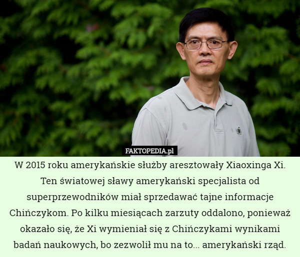 W 2015 roku amerykańskie służby aresztowały Xiaoxinga Xi. Ten światowej sławy amerykański specjalista od superprzewodników miał sprzedawać tajne informacje Chińczykom. Po kilku miesiącach zarzuty oddalono, ponieważ okazało się, że Xi wymieniał się z Chińczykami wynikami badań naukowych, bo zezwolił mu na to... amerykański rząd. 