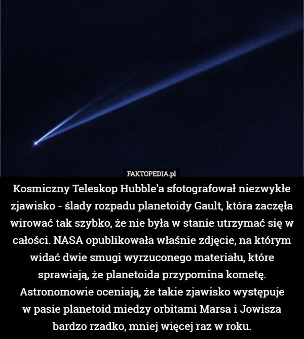 Kosmiczny Teleskop Hubble'a sfotografował niezwykłe zjawisko - ślady rozpadu planetoidy Gault, która zaczęła wirować tak szybko, że nie była w stanie utrzymać się w całości. NASA opublikowała właśnie zdjęcie, na którym widać dwie smugi wyrzuconego materiału, które sprawiają, że planetoida przypomina kometę. Astronomowie oceniają, że takie zjawisko występuje
 w pasie planetoid miedzy orbitami Marsa i Jowisza bardzo rzadko, mniej więcej raz w roku. 