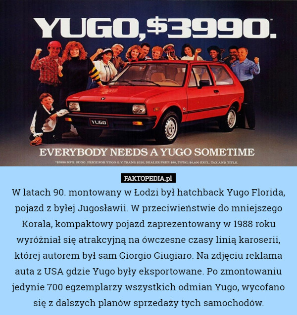 W latach 90. montowany w Łodzi był hatchback Yugo Florida, pojazd z byłej Jugosławii. W przeciwieństwie do mniejszego Korala, kompaktowy pojazd zaprezentowany w 1988 roku wyróżniał się atrakcyjną na ówczesne czasy linią karoserii, której autorem był sam Giorgio Giugiaro. Na zdjęciu reklama auta z USA gdzie Yugo były eksportowane. Po zmontowaniu jedynie 700 egzemplarzy wszystkich odmian Yugo, wycofano się z dalszych planów sprzedaży tych samochodów. 