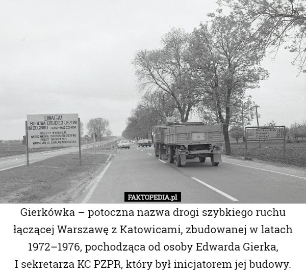 Gierkówka – potoczna nazwa drogi szybkiego ruchu łączącej Warszawę z Katowicami, zbudowanej w latach 1972–1976, pochodząca od osoby Edwarda Gierka,
 I sekretarza KC PZPR, który był inicjatorem jej budowy. 