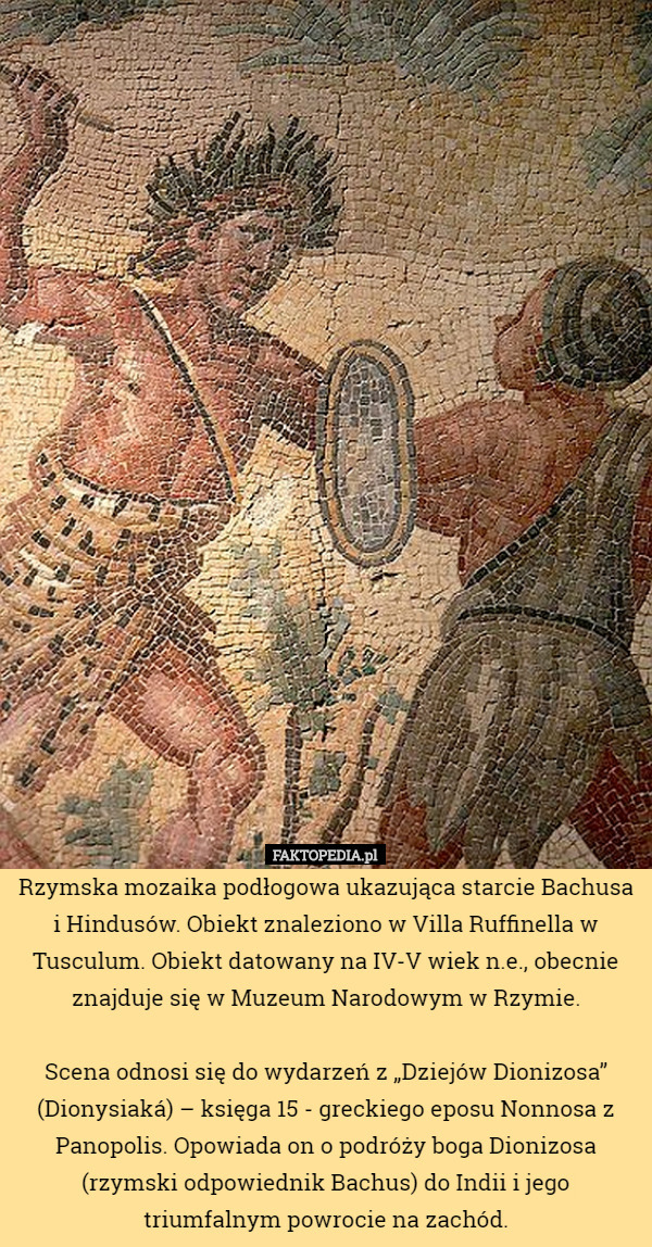Rzymska mozaika podłogowa ukazująca starcie Bachusa i Hindusów. Obiekt znaleziono w Villa Ruffinella w Tusculum. Obiekt datowany na IV-V wiek n.e., obecnie znajduje się w Muzeum Narodowym w Rzymie.

Scena odnosi się do wydarzeń z „Dziejów Dionizosa” (Dionysiaká) – księga 15 - greckiego eposu Nonnosa z Panopolis. Opowiada on o podróży boga Dionizosa (rzymski odpowiednik Bachus) do Indii i jego triumfalnym powrocie na zachód. 