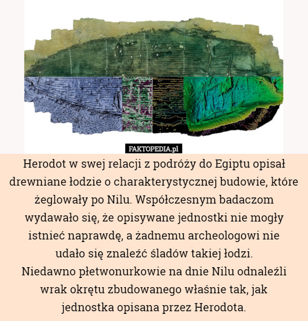 Herodot w swej relacji z podróży do Egiptu opisał drewniane łodzie o charakterystycznej budowie, które żeglowały po Nilu. Współczesnym badaczom wydawało się, że opisywane jednostki nie mogły istnieć naprawdę, a żadnemu archeologowi nie
 udało się znaleźć śladów takiej łodzi.
Niedawno płetwonurkowie na dnie Nilu odnaleźli wrak okrętu zbudowanego właśnie tak, jak
 jednostka opisana przez Herodota. 