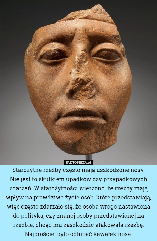 Starożytne rzeźby często mają uszkodzone nosy.
 Nie jest to skutkiem upadków czy przypadkowych zdarzeń. W starożytności wierzono, że rzeźby mają wpływ na prawdziwe życie osób, które przedstawiają, więc często zdarzało się, że osoba wrogo nastawiona do polityka, czy znanej osoby przedstawionej na rzeźbie, chcąc mu zaszkodzić atakowała rzeźbę. Najprościej było odłupać kawałek nosa. 
