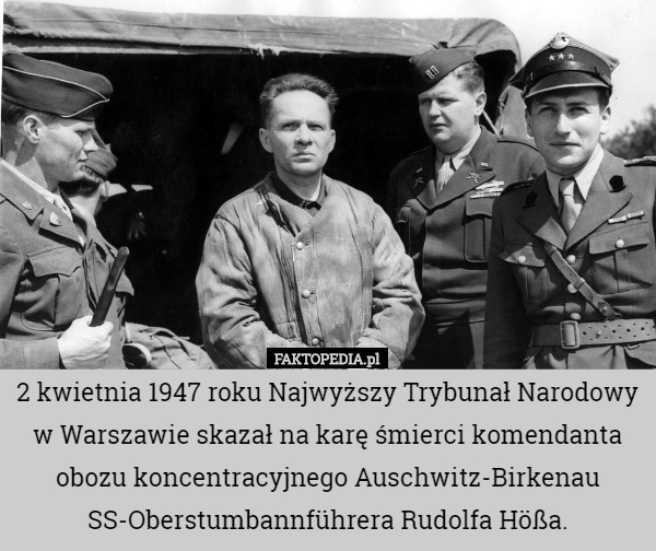 2 kwietnia 1947 roku Najwyższy Trybunał Narodowy w Warszawie skazał na karę śmierci komendanta obozu koncentracyjnego Auschwitz-Birkenau SS-Oberstumbannführera Rudolfa Hößa. 