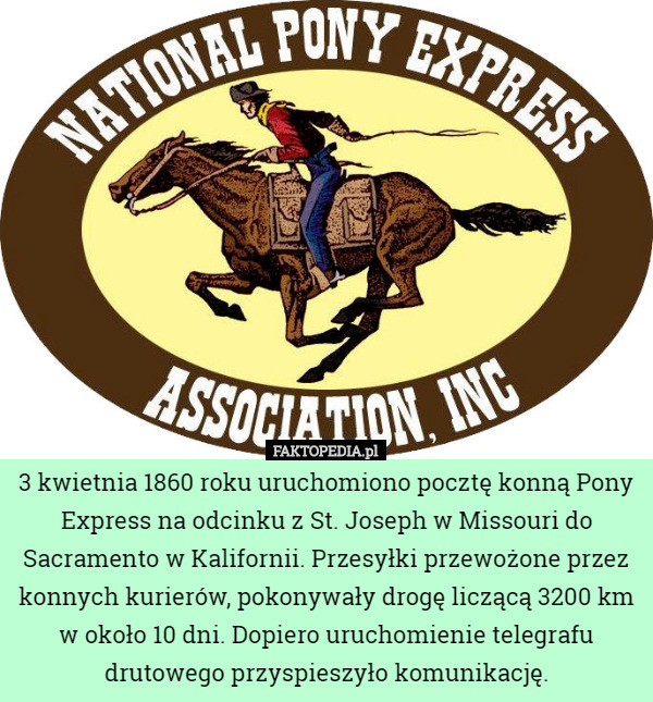 3 kwietnia 1860 roku uruchomiono pocztę konną Pony Express na odcinku z St. Joseph w Missouri do Sacramento w Kalifornii. Przesyłki przewożone przez konnych kurierów, pokonywały drogę liczącą 3200 km w około 10 dni. Dopiero uruchomienie telegrafu drutowego przyspieszyło komunikację. 