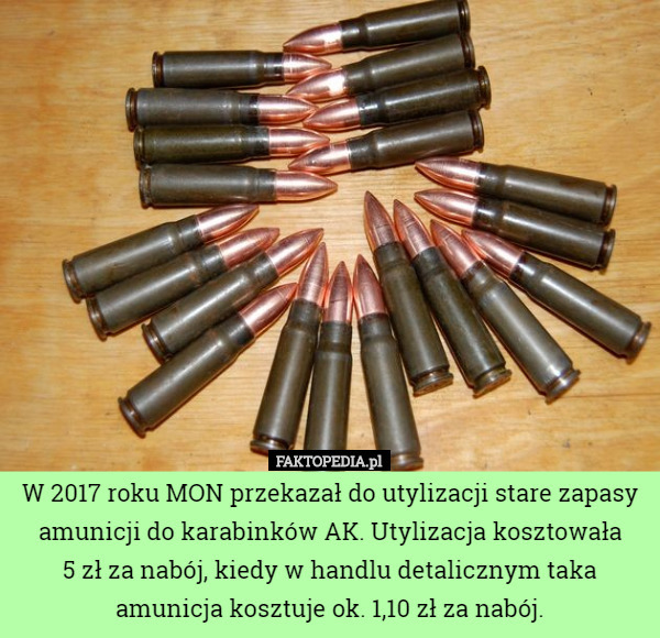 W 2017 roku MON przekazał do utylizacji stare zapasy amunicji do karabinków AK. Utylizacja kosztowała
 5 zł za nabój, kiedy w handlu detalicznym taka amunicja kosztuje ok. 1,10 zł za nabój. 