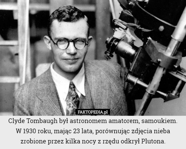 Clyde Tombaugh był astronomem amatorem, samoukiem.
 W 1930 roku, mając 23 lata, porównując zdjęcia nieba zrobione przez kilka nocy z rzędu odkrył Plutona. 