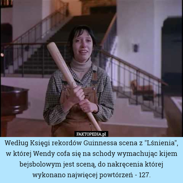 Według Księgi rekordów Guinnessa scena z "Lśnienia", w której Wendy cofa się na schody wymachując kijem bejsbolowym jest sceną, do nakręcenia której wykonano najwięcej powtórzeń - 127. 