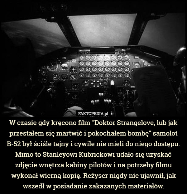 W czasie gdy kręcono film "Doktor Strangelove, lub jak przestałem się martwić i pokochałem bombę" samolot B-52 był ściśle tajny i cywile nie mieli do niego dostępu. Mimo to Stanleyowi Kubrickowi udało się uzyskać zdjęcie wnętrza kabiny pilotów i na potrzeby filmu wykonał wierną kopię. Reżyser nigdy nie ujawnił, jak wszedł w posiadanie zakazanych materiałów. 
