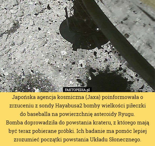 Japońska agencja kosmiczna (Jaxa) poinformowała o zrzuceniu z sondy Hayabusa2 bomby wielkości piłeczki
 do baseballa na powierzchnię asteroidy Ryugu.
Bomba doprowadziła do powstania krateru, z którego mają być teraz pobierane próbki. Ich badanie ma pomóc lepiej zrozumieć początki powstania Układu Słonecznego. 