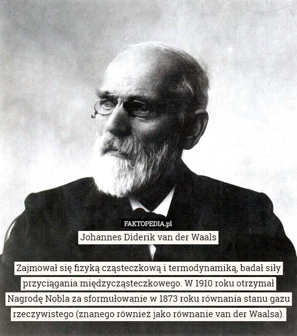 Johannes Diderik van der Waals

Zajmował się fizyką cząsteczkową i termodynamiką, badał siły przyciągania międzycząsteczkowego. W 1910 roku otrzymał Nagrodę Nobla za sformułowanie w 1873 roku równania stanu gazu rzeczywistego (znanego również jako równanie van der Waalsa). 