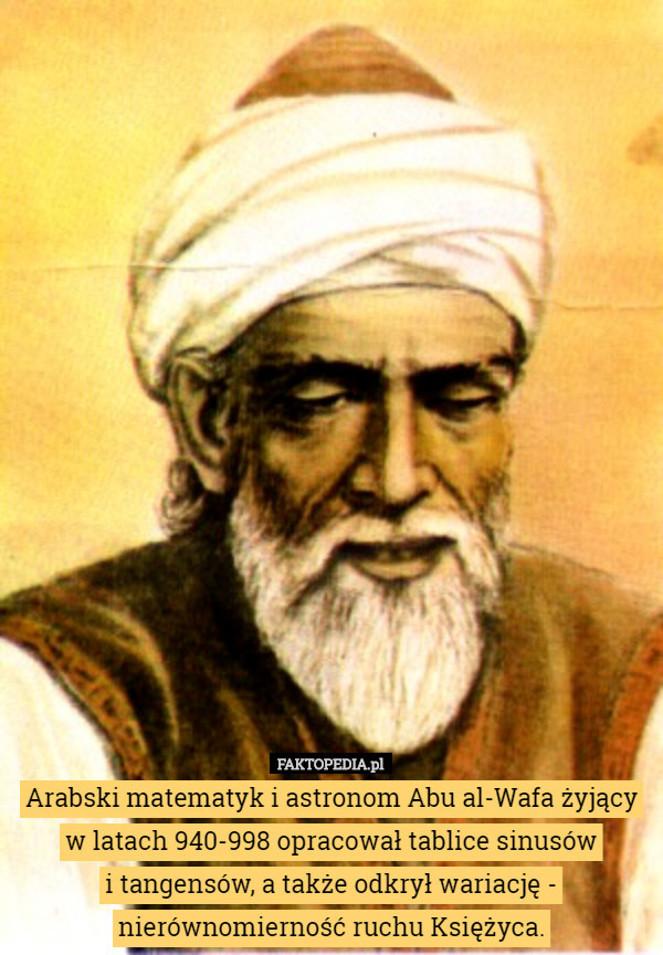 Arabski matematyk i astronom Abu al-Wafa żyjący w latach 940-998 opracował tablice sinusów
 i tangensów, a także odkrył wariację - nierównomierność ruchu Księżyca. 