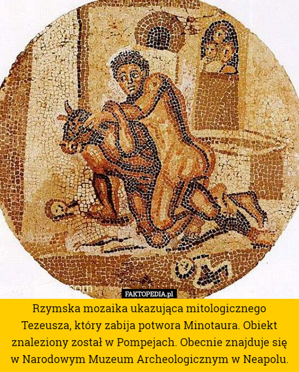 Rzymska mozaika ukazująca mitologicznego Tezeusza, który zabija potwora Minotaura. Obiekt znaleziony został w Pompejach. Obecnie znajduje się w Narodowym Muzeum Archeologicznym w Neapolu. 