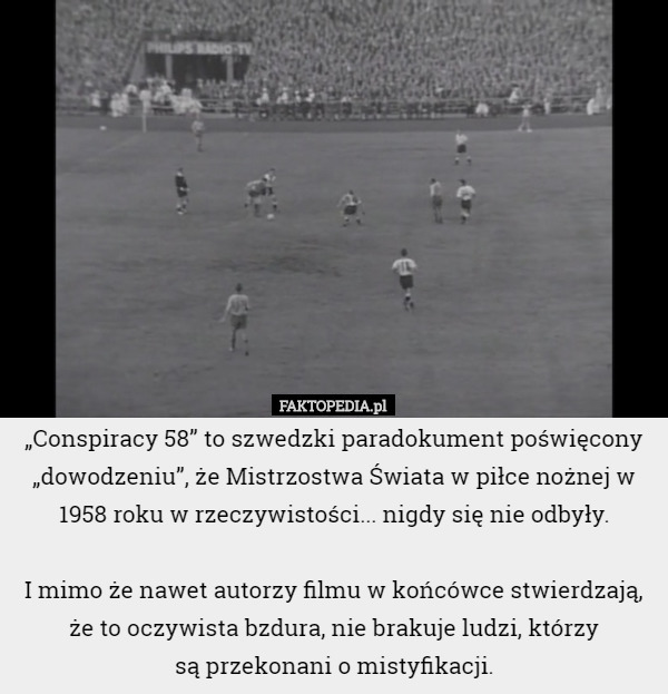 „Conspiracy 58” to szwedzki paradokument poświęcony „dowodzeniu”, że Mistrzostwa Świata w piłce nożnej w 1958 roku w rzeczywistości... nigdy się nie odbyły.

 I mimo że nawet autorzy filmu w końcówce stwierdzają, że to oczywista bzdura, nie brakuje ludzi, którzy
 są przekonani o mistyfikacji. 
