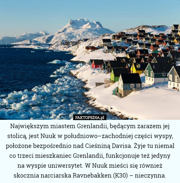 Największym miastem Grenlandii, będącym zarazem jej stolicą, jest Nuuk w południowo–zachodniej części wyspy, położone bezpośrednio nad Cieśniną Davisa. Żyje tu niemal co trzeci mieszkaniec Grenlandii, funkcjonuje też jedyny
 na wyspie uniwersytet. W Nuuk mieści się również skocznia narciarska Ravnebakken (K30) – nieczynna. 