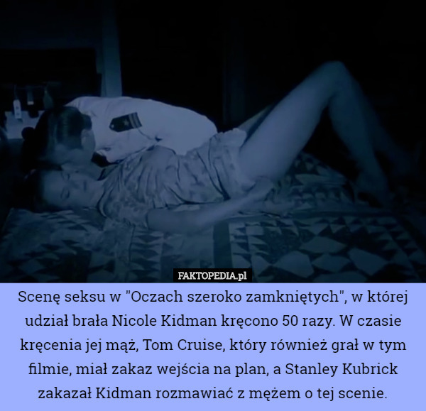 Scenę seksu w "Oczach szeroko zamkniętych", w której udział brała Nicole Kidman kręcono 50 razy. W czasie kręcenia jej mąż, Tom Cruise, który również grał w tym filmie, miał zakaz wejścia na plan, a Stanley Kubrick zakazał Kidman rozmawiać z mężem o tej scenie. 
