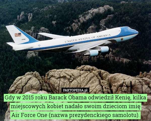 Gdy w 2015 roku Barack Obama odwiedził Kenię, kilka miejscowych kobiet nadało swoim dzieciom imię
 Air Force One (nazwa prezydenckiego samolotu). 