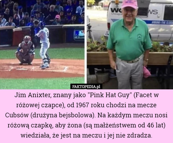 Jim Anixter, znany jako "Pink Hat Guy" (Facet w różowej czapce), od 1967 roku chodzi na mecze Cubsów (drużyna bejsbolowa). Na każdym meczu nosi różową czapkę, aby żona (są małżeństwem od 46 lat) wiedziała, że jest na meczu i jej nie zdradza. 