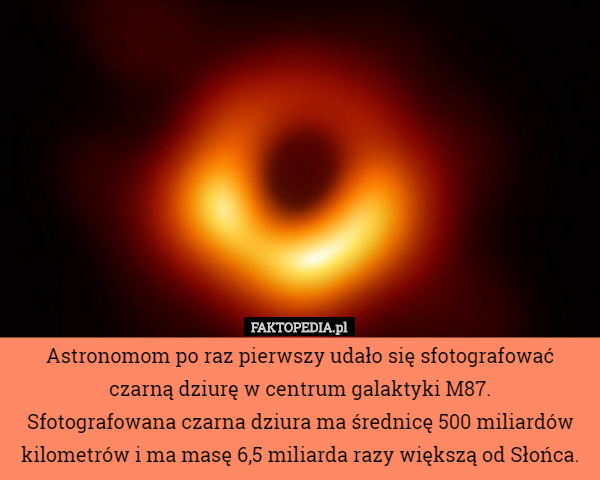 Astronomom po raz pierwszy udało się sfotografować czarną dziurę w centrum galaktyki M87.
Sfotografowana czarna dziura ma średnicę 500 miliardów kilometrów i ma masę 6,5 miliarda razy większą od Słońca. 